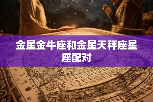 金星金牛座和金星天秤座星座配对 金星金牛座和金星天秤座星座配对
