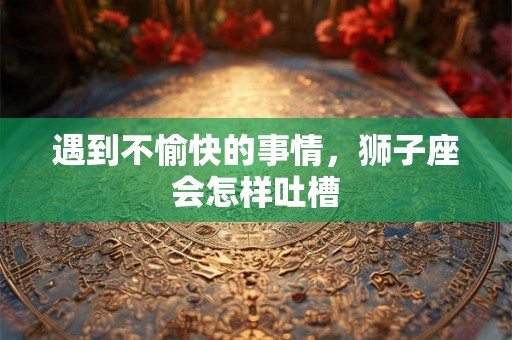 遇到不愉快的事情,狮子座会怎样吐槽 遇到不愉快的事情,狮子座会怎样吐槽