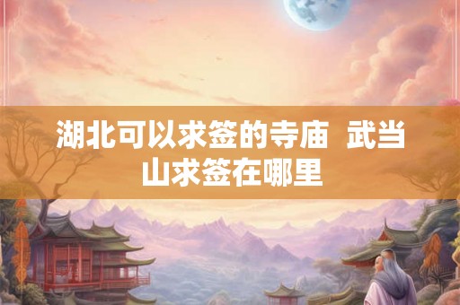 湖北可以求签的寺庙  武当山求签在哪里