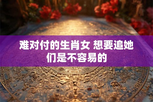 难对付的生肖女 想要追她们是不容易的