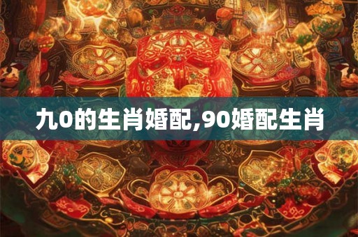 九0的生肖婚配,90婚配生肖 九0的生肖婚配,90婚配生肖