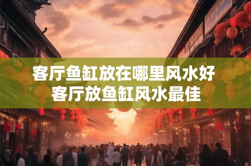 客厅鱼缸放在哪里风水好 客厅放鱼缸风水最佳 客厅鱼缸放在哪里风水好 客厅放鱼缸风水最佳