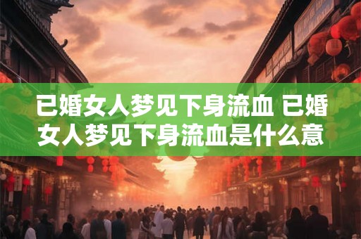 已婚女人梦见下身流血 已婚女人梦见下身流血是什么意思