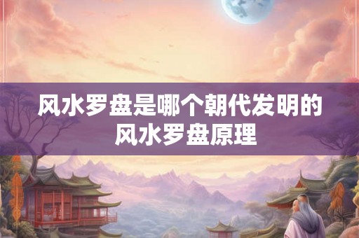 风水罗盘是哪个朝代发明的  风水罗盘原理