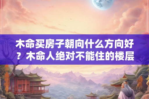 木命买房子朝向什么方向好？木命人绝对不能住的楼层