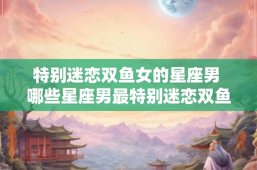 特别迷恋双鱼女的星座男 哪些星座男最特别迷恋双鱼女 特别迷恋双鱼女的星座男 哪些星座男最特别迷恋双鱼女