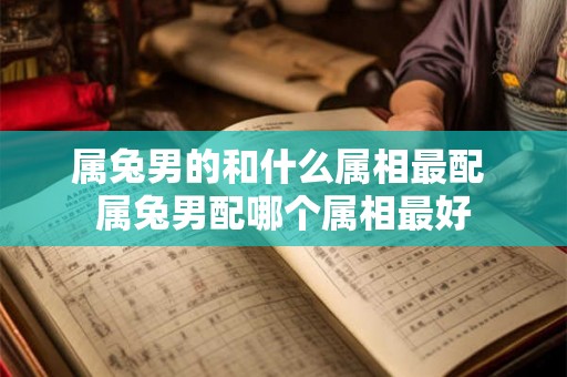 属兔男的和什么属相最配 属兔男配哪个属相最好 属兔男的和什么属相最配 属兔男配哪个属相最好