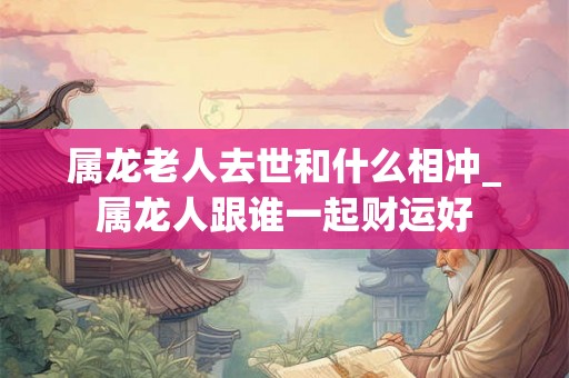 属龙老人去世和什么相冲_属龙人跟谁一起财运好