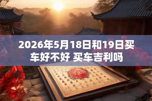 2026年5月18日和19日买车好不好 买车吉利吗