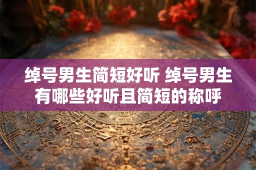 绰号男生简短好听 绰号男生有哪些好听且简短的称呼