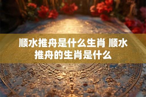 顺水推舟是什么生肖 顺水推舟的生肖是什么