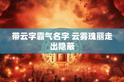 带云字霸气名字 云雾瑰丽走出隐蔽 带云字霸气名字 云雾瑰丽走出隐蔽