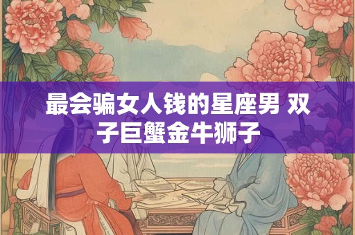 最会骗女人钱的星座男 双子巨蟹金牛狮子 最会骗女人钱的星座男 双子巨蟹金牛狮子