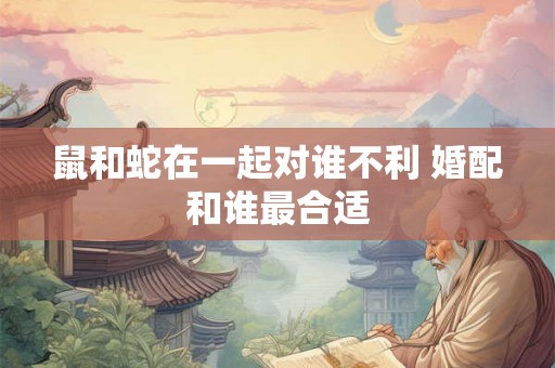 鼠和蛇在一起对谁不利 婚配和谁最合适