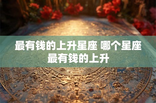 最有钱的上升星座 哪个星座最有钱的上升 最有钱的上升星座 哪个星座最有钱的上升
