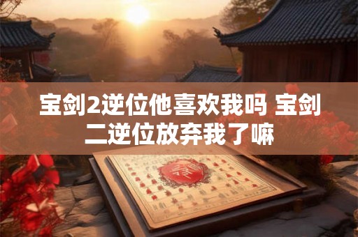 宝剑2逆位他喜欢我吗 宝剑二逆位放弃我了嘛