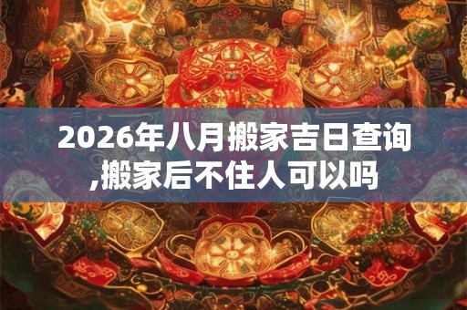2026年八月搬家吉日查询,搬家后不住人可以吗