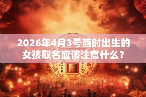 2026年4月3号酉时出生的女孩取名应该注意什么？