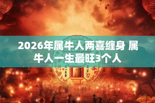 2026年属牛人两喜缠身 属牛人一生最旺3个人