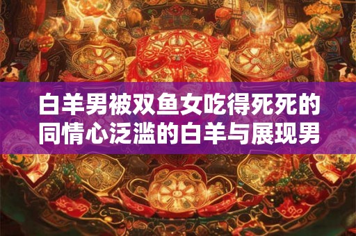 白羊男被双鱼女吃得死死的同情心泛滥的白羊与展现男人魅力的双鱼