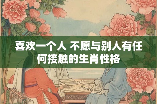 喜欢一个人 不愿与别人有任何接触的生肖性格