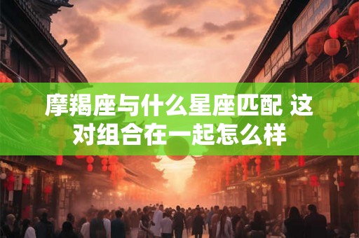 摩羯座与什么星座匹配 这对组合在一起怎么样