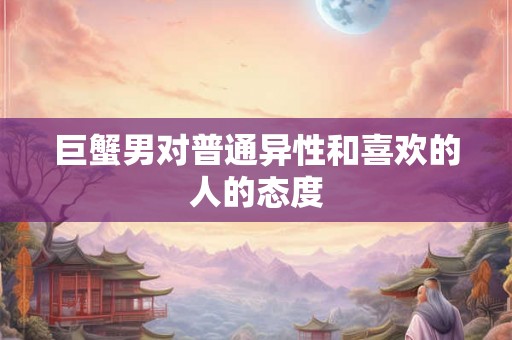 巨蟹男对普通异性和喜欢的人的态度