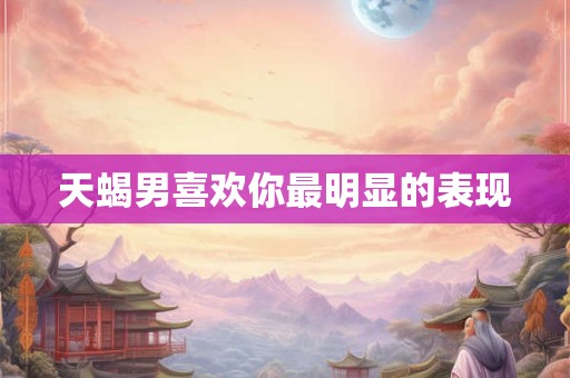 天蝎男喜欢你最明显的表现