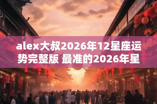 alex大叔2026年12星座运势完整版 最准的2026年星座年运解析