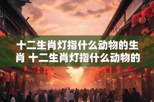 十二生肖灯指什么动物的生肖 十二生肖灯指什么动物的生肖和动物