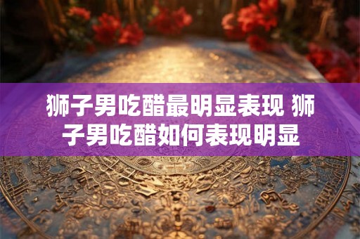 狮子男吃醋最明显表现 狮子男吃醋如何表现明显