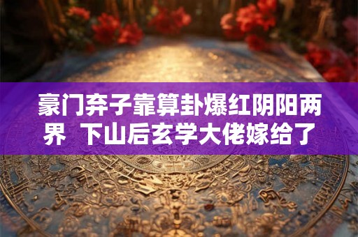 豪门弃子靠算卦爆红阴阳两界  下山后玄学大佬嫁给了天煞孤星