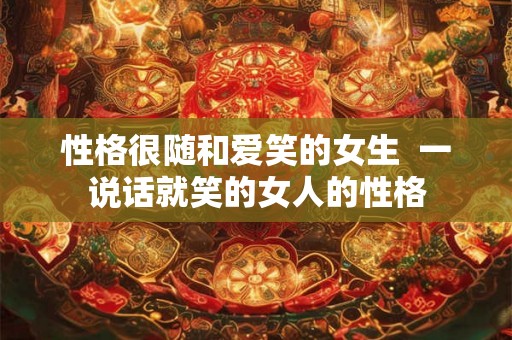 性格很随和爱笑的女生 一说话就笑的女人的性格 性格很随和爱笑的女生 一说话就笑的女人的性格