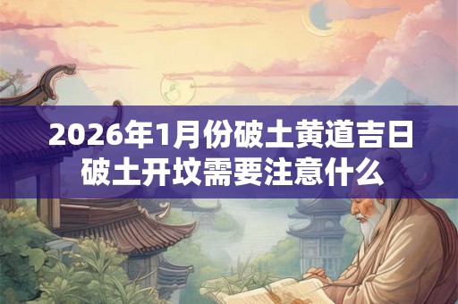2026年1月份破土黄道吉日 破土开坟需要注意什么