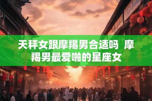 天秤女跟摩羯男合适吗  摩羯男最爱啪的星座女