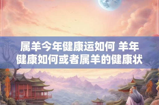 属羊今年健康运如何 羊年健康如何或者属羊的健康状况如何