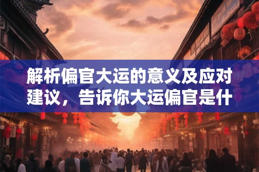解析偏官大运的意义及应对建议，告诉你大运偏官是什么意思