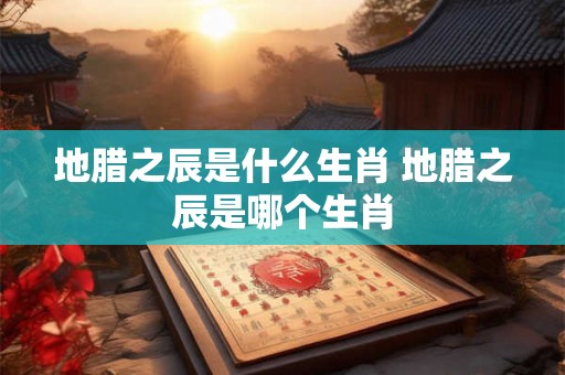 地腊之辰是什么生肖 地腊之辰是哪个生肖 地腊之辰是什么生肖 地腊之辰是哪个生肖