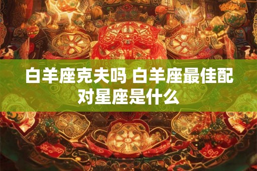 白羊座克夫吗 白羊座最佳配对星座是什么 白羊座克夫吗 白羊座最佳配对星座是什么