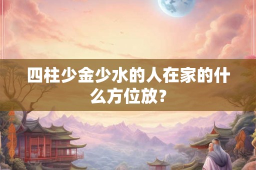 四柱少金少水的人在家的什么方位放？