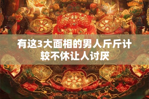 有这3大面相的男人斤斤计较不休让人讨厌