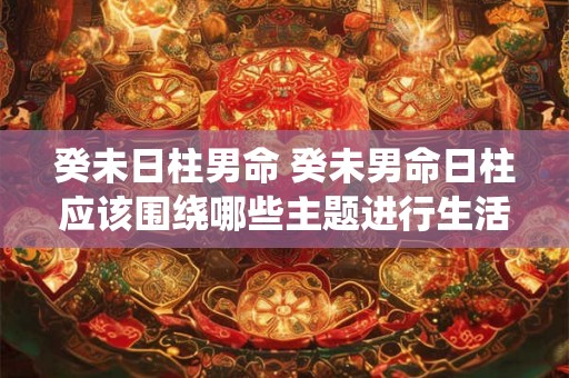 癸未日柱男命 癸未男命日柱应该围绕哪些主题进行生活规划