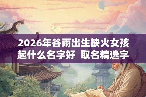 2026年谷雨出生缺火女孩起什么名字好  取名精选字