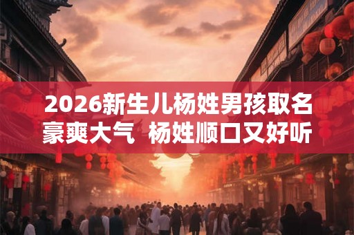 2026新生儿杨姓男孩取名豪爽大气  杨姓顺口又好听的男孩名字