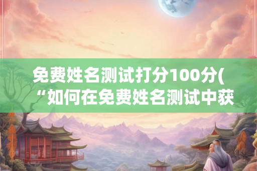 免费姓名测试打分100分(“如何在免费姓名测试中获得满分的100分?”) 免费姓名测试打分100分(“如何在免费姓名测试中获得满分的100分?”)