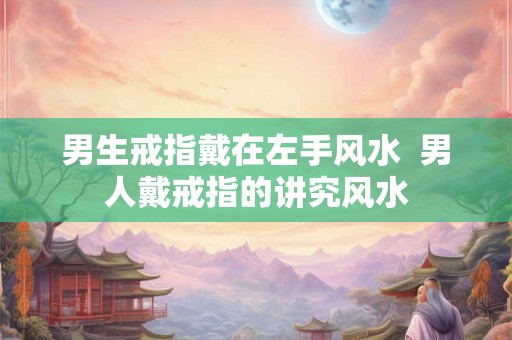 男生戒指戴在左手风水 男人戴戒指的讲究风水 男生戒指戴在左手风水 男人戴戒指的讲究风水