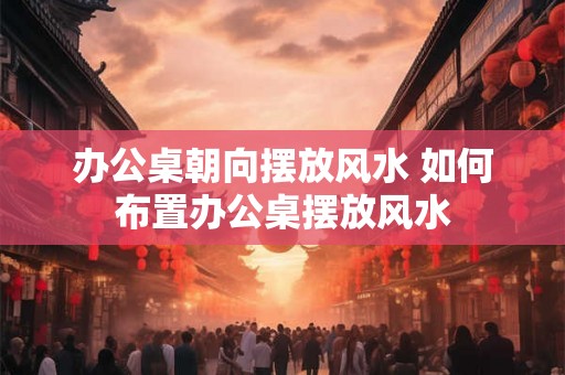 办公桌朝向摆放风水 如何布置办公桌摆放风水