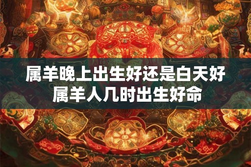 属羊晚上出生好还是白天好 属羊人几时出生好命 属羊晚上出生好还是白天好 属羊人几时出生好命