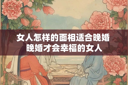 女人怎样的面相适合晚婚 晚婚才会幸福的女人