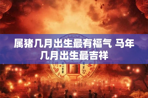 属猪几月出生最有福气 马年几月出生最吉祥